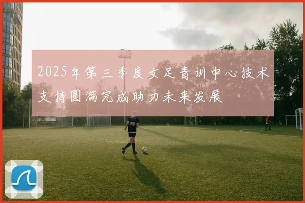 2025年第三季度女足青训中心技术支持圆满完成助力未来发展