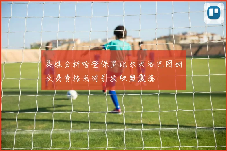 美媒分析哈登保罗比尔大洛巴图姆交易资格或将引发联盟震荡