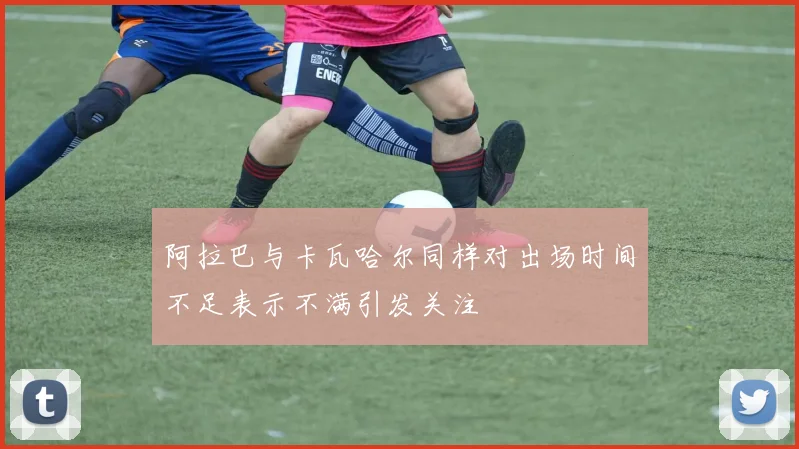 阿拉巴与卡瓦哈尔同样对出场时间不足表示不满引发关注