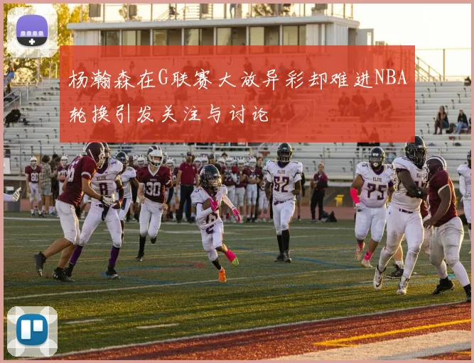 杨瀚森在G联赛大放异彩却难进NBA轮换引发关注与讨论