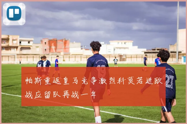 帕斯重返皇马竞争激烈科莫若进欧战应留队再战一年