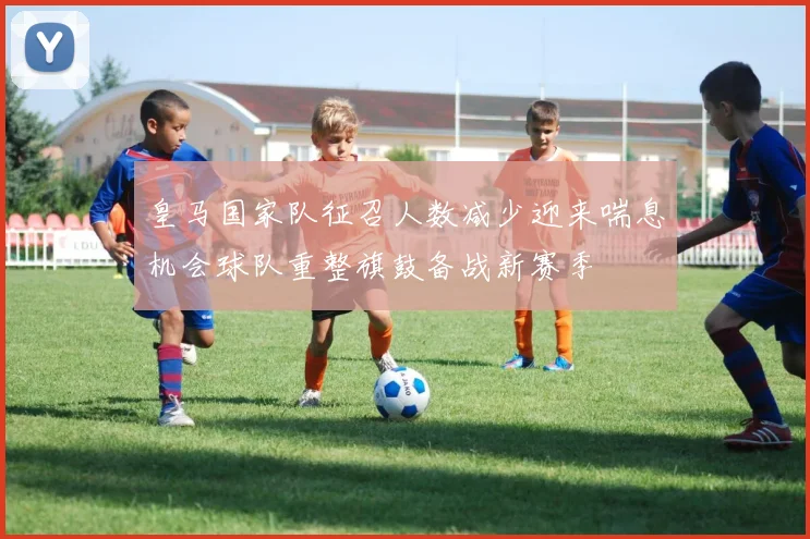 皇马国家队征召人数减少迎来喘息机会球队重整旗鼓备战新赛季