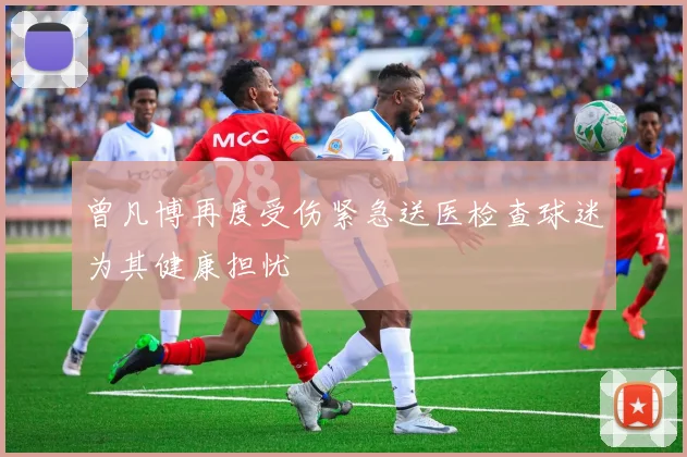 曾凡博再度受伤紧急送医检查球迷为其健康担忧