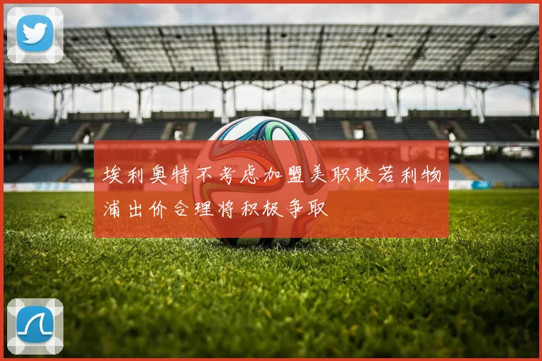埃利奥特不考虑加盟美职联若利物浦出价合理将积极争取