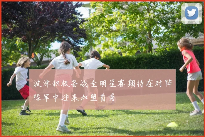 波津积极备战全明星赛期待在对阵绿军中迎来加盟首秀
