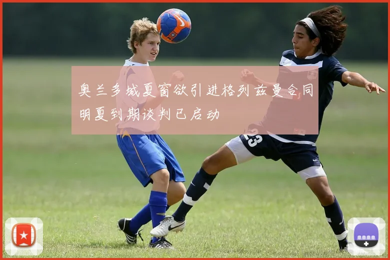奥兰多城夏窗欲引进格列兹曼合同明夏到期谈判已启动