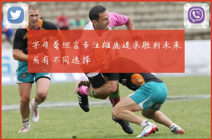 字母哥坦言专注雄鹿追求胜利未来或有不同选择
