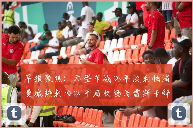 早报聚焦：元蛋节战况平淡利物浦曼城热刺均以平局收场马雷斯卡辞职引发关注