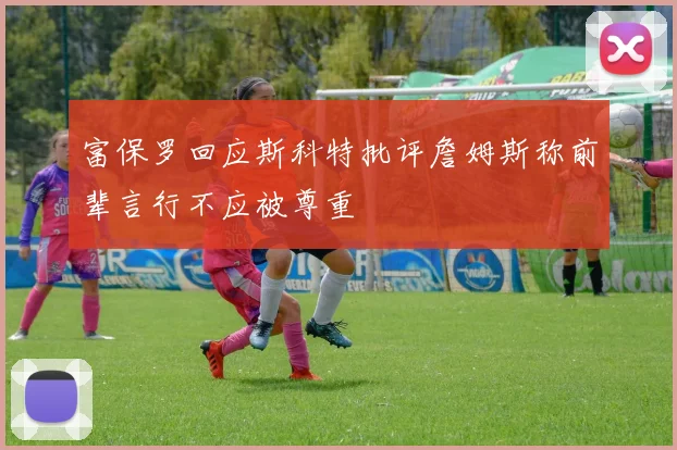 富保罗回应斯科特批评詹姆斯称前辈言行不应被尊重