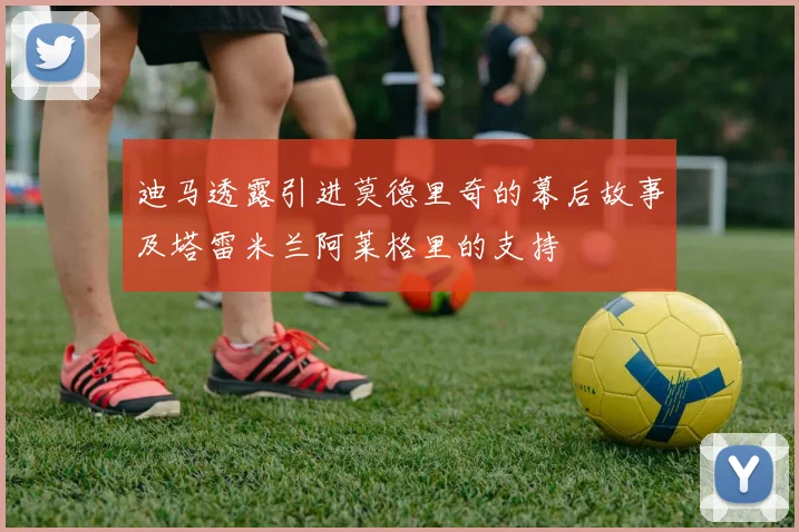 迪马透露引进莫德里奇的幕后故事及塔雷米兰阿莱格里的支持