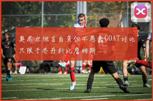 奥尼尔坦言自负但不愚蠢GOAT讨论只限于乔丹科比詹姆斯