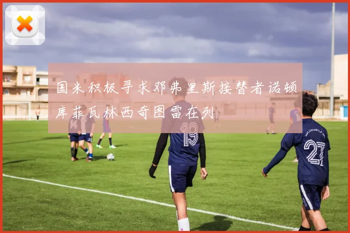 国米积极寻求邓弗里斯接替者诺顿库菲瓦林西奇图雷在列