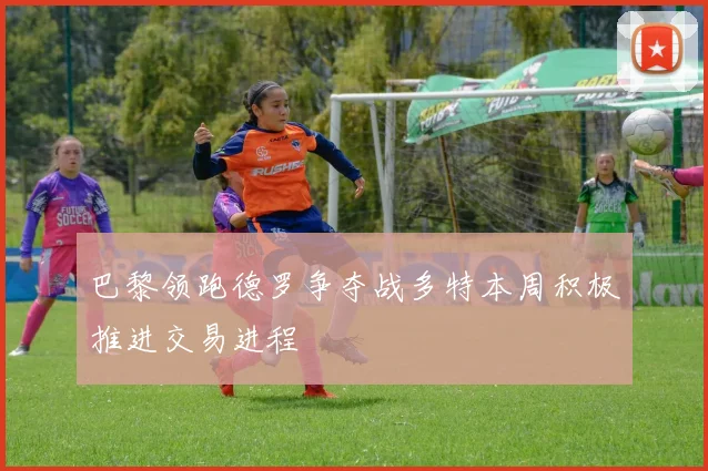 巴黎领跑德罗争夺战多特本周积极推进交易进程