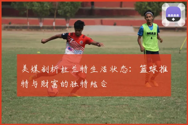 美媒剖析杜兰特生活状态：篮球推特与财富的独特结合