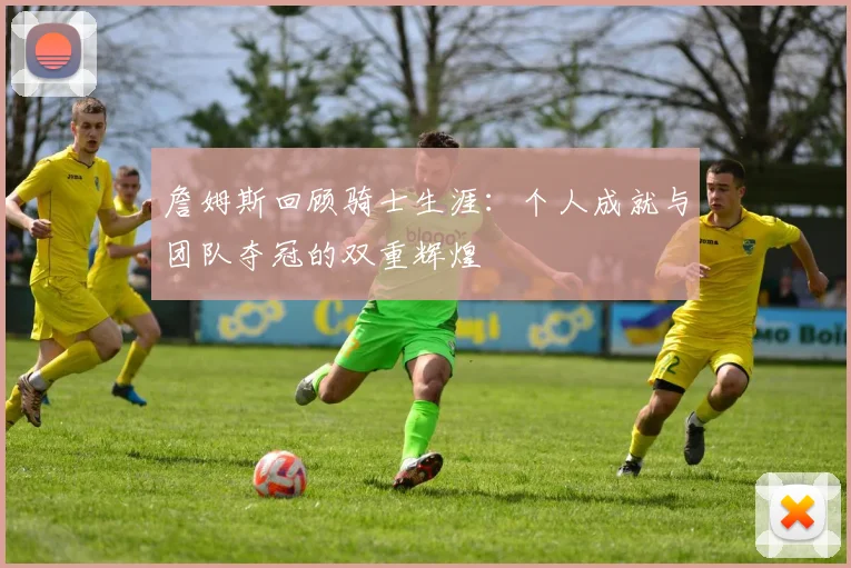 詹姆斯回顾骑士生涯：个人成就与团队夺冠的双重辉煌