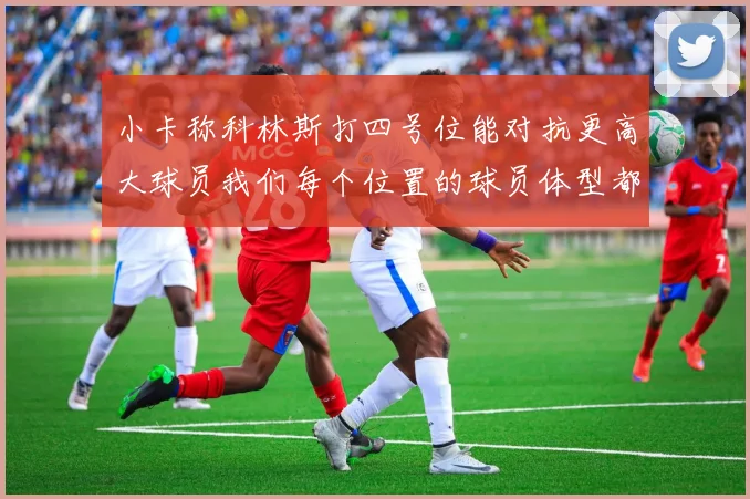 小卡称科林斯打四号位能对抗更高大球员我们每个位置的球员体型都很出色