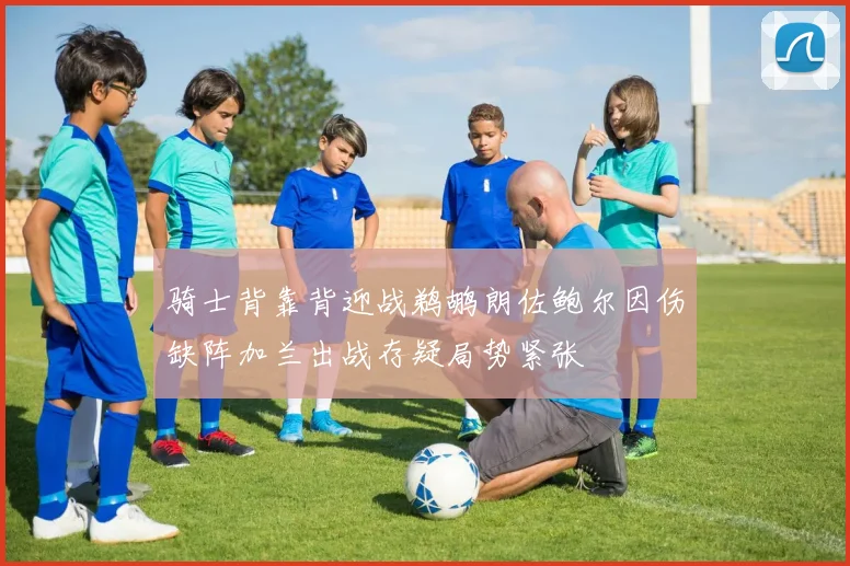 骑士背靠背迎战鹈鹕朗佐鲍尔因伤缺阵加兰出战存疑局势紧张