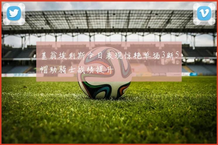 基翁埃利斯今日表现惊艳单场3断5帽助骑士战绩提升