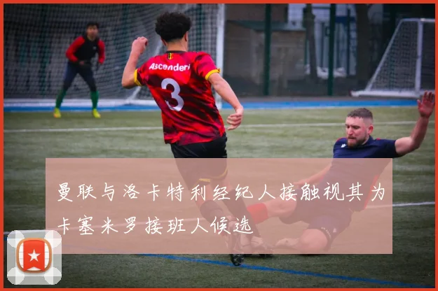 曼联与洛卡特利经纪人接触视其为卡塞米罗接班人候选