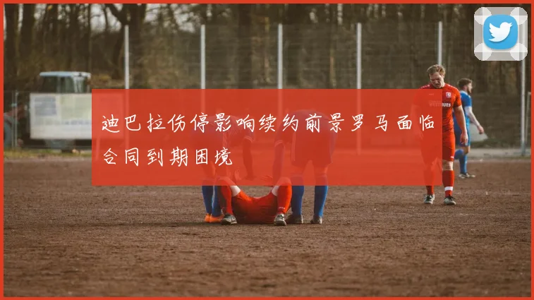 迪巴拉伤停影响续约前景罗马面临合同到期困境