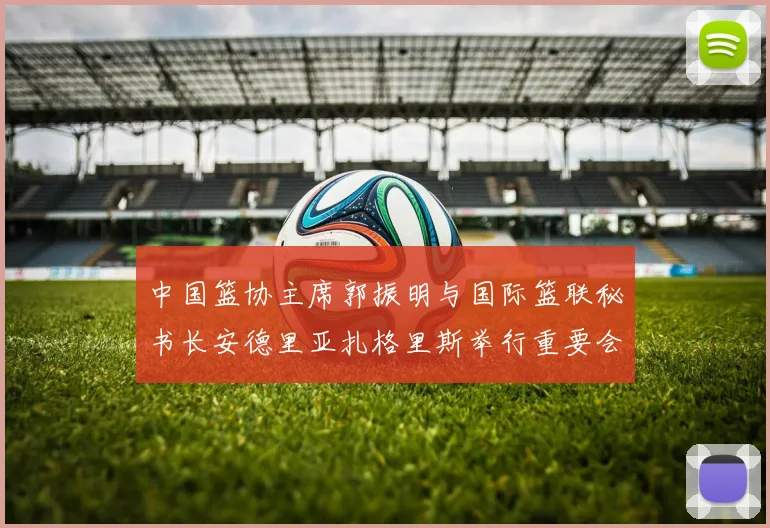 中国篮协主席郭振明与国际篮联秘书长安德里亚扎格里斯举行重要会晤