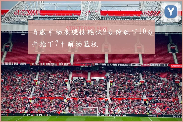 马威半场表现惊艳仅9分钟砍下10分并抢下7个前场篮板