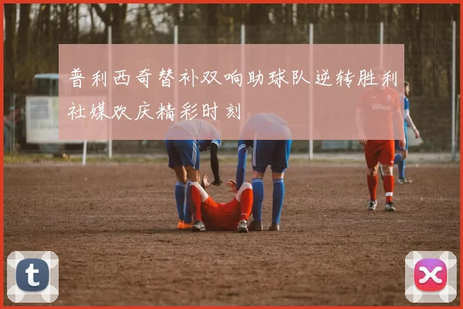 普利西奇替补双响助球队逆转胜利社媒欢庆精彩时刻