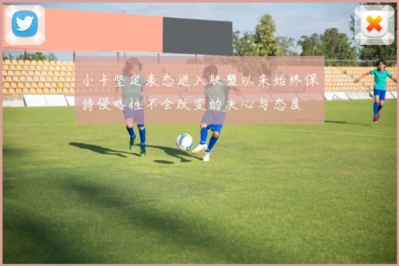 小卡坚定表态进入联盟以来始终保持侵略性不会改变的决心与态度