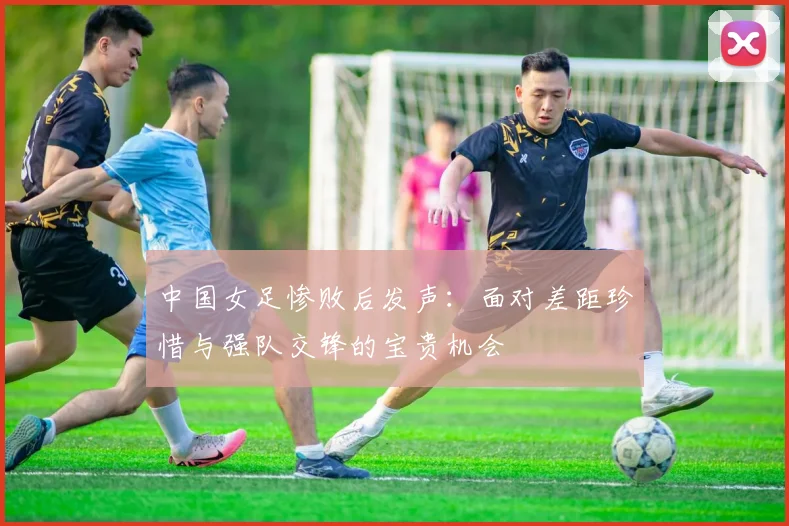中国女足惨败后发声：面对差距珍惜与强队交锋的宝贵机会