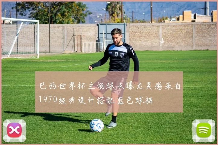 巴西世界杯主场球衣曝光灵感来自1970经典设计搭配蓝色球裤