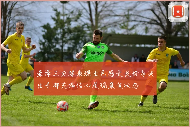豪泽三分球表现出色感受良好每次出手都充满信心展现最佳状态