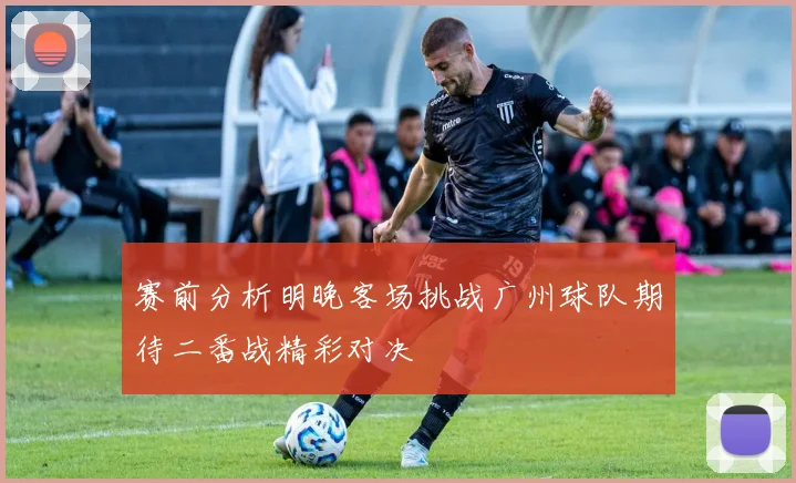 赛前分析明晚客场挑战广州球队期待二番战精彩对决